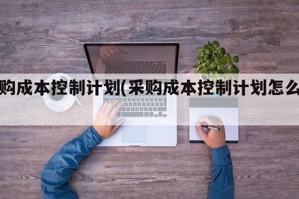 采购成本控制计划(采购成本控制计划怎么写)